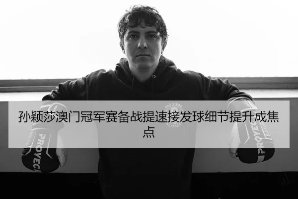 孙颖莎澳门冠军赛备战提速接发球细节提升成焦点